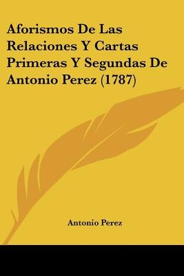 Aforismos De Las Relaciones Y Cartas Primeras Y Segundas De Antonio Perez (1787) by Perez, Antonio