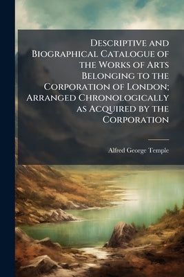 Descriptive and Biographical Catalogue of the Works of Arts Belonging to the Corporation of London; Arranged Chronologically as Acquired by the Corpor by Temple, Alfred George