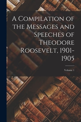 A Compilation of the Messages and Speeches of Theodore Roosevelt, 1901-1905; Volume 1 by Anonymous