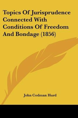 Topics Of Jurisprudence Connected With Conditions Of Freedom And Bondage (1856) by Hurd, John Codman