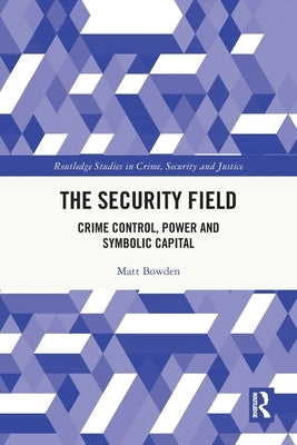The Security Field: Crime Control, Power and Symbolic Capital by Bowden, Matt