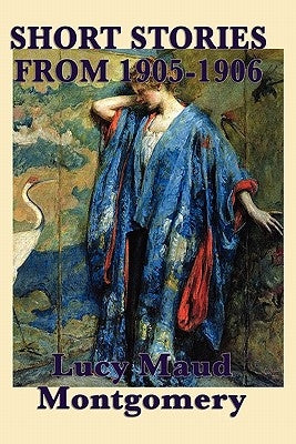 The Short Stories of Lucy Maud Montgomery from 1905-1906 by Montgomery, Lucy Maud