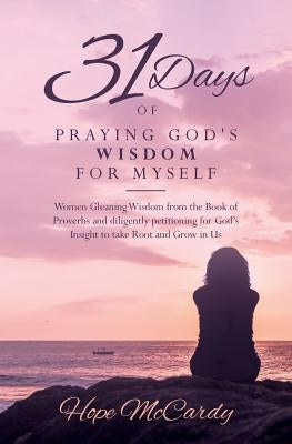 31 Days of Praying God's Wisdom for Myself: Women Gleaning Wisdom from the Book of Proverbs and diligently petitioning for God's Insight to take Root by McCardy, Hope