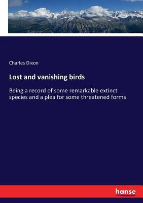 Lost and vanishing birds: Being a record of some remarkable extinct species and a plea for some threatened forms by Dixon, Charles