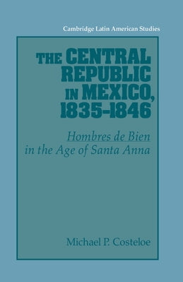 The Central Republic in Mexico, 1835 1846: 'Hombres de Bien' in the Age of Santa Anna by Costeloe, Michael P.