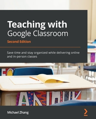 Teaching with Google Classroom - Second Edition: Save time and stay organized while delivering online and in-person classes by Zhang, Michael