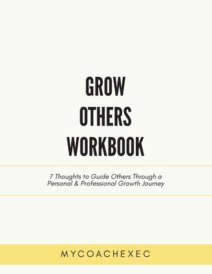 Grow Others Workbook: 7 Thoughts to Guide Others Through a Personal & Professional Growth Journey by Mycoachexec