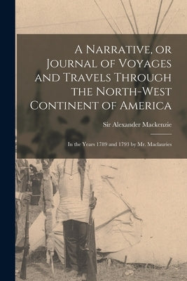 A Narrative, or Journal of Voyages and Travels Through the North-west Continent of America [microform]: in the Years 1789 and 1793 by Mr. Maclauries by MacKenzie, Alexander