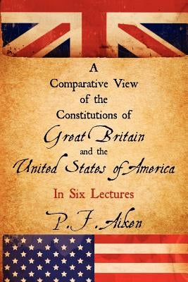 A Comparative View of the Constitutions of Great Britain and the United States of America by Aiken, P. F.