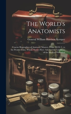 The World's Anatomists: Concise Biographies of Anatomic Masters, From 300 B. C. to the Present Time, Whose Names Have Adorned the Literature o by Kemper, General William Harrison
