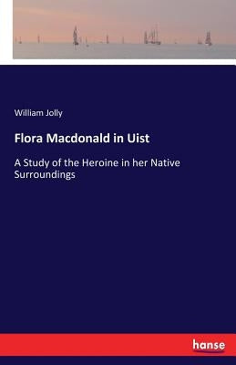 Flora Macdonald in Uist: A Study of the Heroine in her Native Surroundings by Jolly, William