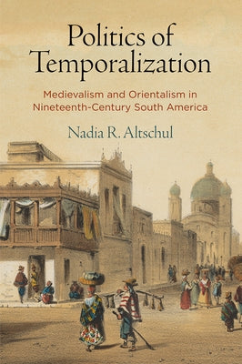 Politics of Temporalization: Medievalism and Orientalism in Nineteenth-Century South America by Altschul, Nadia R.