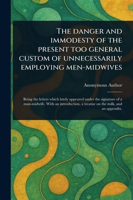 The Danger and Immodesty of the Present Too General Custom of Unnecessarily Employing Men-midwives by Anonymous