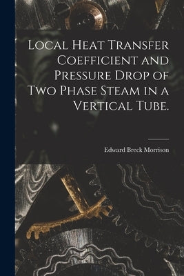 Local Heat Transfer Coefficient and Pressure Drop of Two Phase Steam in a Vertical Tube. by Morrison, Edward Breck