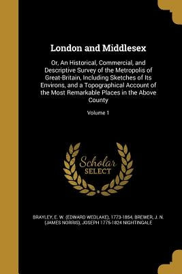 London and Middlesex: Or, An Historical, Commercial, and Descriptive Survey of the Metropolis of Great-Britain, Including Sketches of Its En by Brayley, E. W. (Edward Wedlake) 1773-18