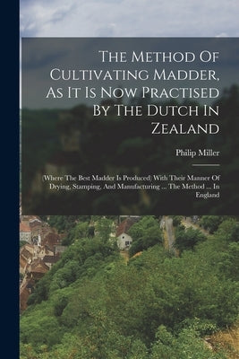 The Method Of Cultivating Madder, As It Is Now Practised By The Dutch In Zealand: (where The Best Madder Is Produced) With Their Manner Of Drying, Sta by Miller, Philip