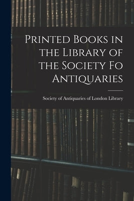 Printed Books in the Library of the Society fo Antiquaries by Of Antiquaries of London Library, Soc