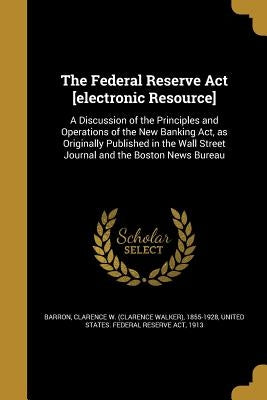 The Federal Reserve Act [electronic Resource]: A Discussion of the Principles and Operations of the New Banking Act, as Originally Published in the Wa by Barron, Clarence W. (Clarence Walker) 1.