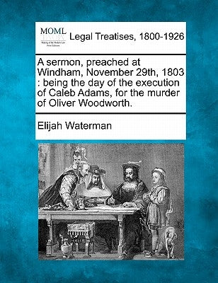 A Sermon, Preached at Windham, November 29th, 1803: Being the Day of the Execution of Caleb Adams, for the Murder of Oliver Woodworth. by Waterman, Elijah