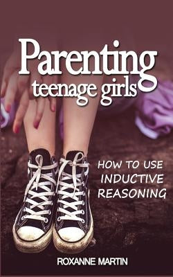 Parenting Teenage Girls: How to use inductive reasoning by Martin, Roxanne