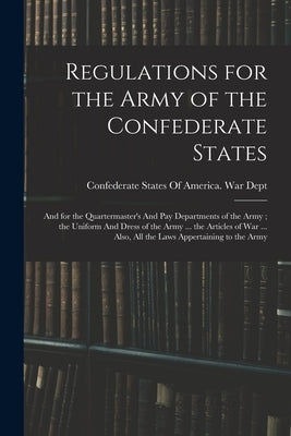 Regulations for the Army of the Confederate States: And for the Quartermaster's And pay Departments of the Army; the Uniform And Dress of the Army ... by Confederate States of America War Dept