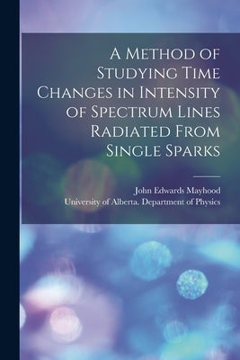 A Method of Studying Time Changes in Intensity of Spectrum Lines Radiated From Single Sparks by Mayhood, John Edwards 1924- Author