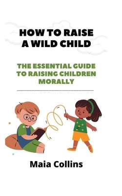 How to Raise a Wild Child: The Essential Guide to Raising Children Morally by Collins, Maia