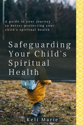 Safeguarding Your Child's Spiritual Health: A guide in your journey to better protecting your child's spiritual health by Marie, Keli