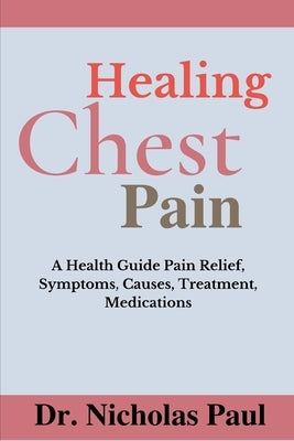 Healing Chest Pain: A Health Guide On Chest Pain Relief, Symptoms, Causes, Treatment, Medications by Paul, Nicholas