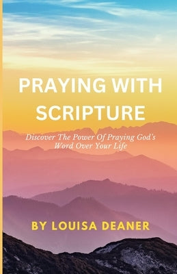 Praying With Scripture: Discover The Power Of Praying God's Word Over Your Life by Deaner, Louisa