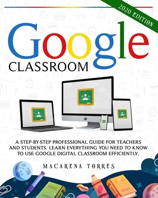 Google Classroom: 2020 edition: A Step-by-Step Professional Guide for Teachers and Students. Learn Everything You Need to Know to Use Go by Torres, Macarena