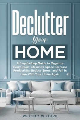 Declutter Your Home: A Step-By-Step Guide to Organize Every Room, Maximize Space, Increase Productivity, Reduce Stress, and Fall In Love With Your Hom by Willard, Whitney