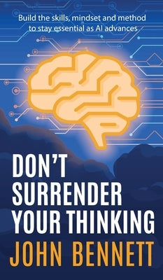 Don't Surrender Your Thinking: Build the skills, mindset and method to stay essential as AI advances by Bennett, John