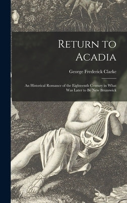 Return to Acadia: an Historical Romance of the Eighteenth Century in What Was Later to Be New Brunswick by Clarke, George Frederick 1883-1974