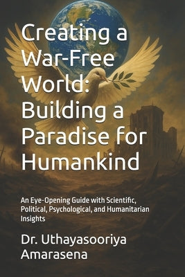 Creating a War-Free World: Building a Paradise for Humankind: An Eye-Opening Guide with Scientific, Political, Psychological, and Humanitarian Insight by Amarasena, Uthayasooriya