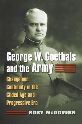 George W. Goethals and the Army: Change and Continuity in the Gilded Age and Progressive Era by McGovern, Rory