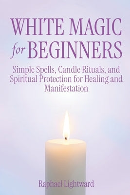 White Magic for Beginners: Simple Spells, Candle Rituals, and Spiritual Protection for Healing and Manifestation by Lightward, Raphael
