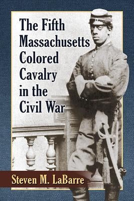 The Fifth Massachusetts Colored Cavalry in the Civil War by Labarre, Steven M.