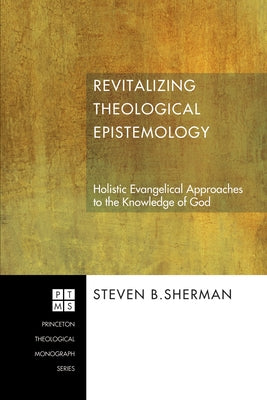 Revitalizing Theological Epistemology: Holistic Evangelical Approaches to the Knowledge of God by Sherman, Steven B.