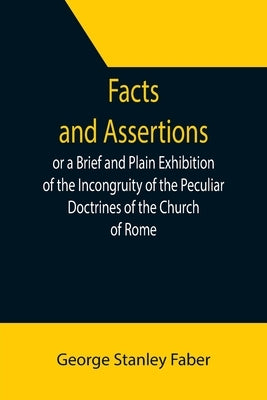 Facts and Assertions: or a Brief and Plain Exhibition of the Incongruity of the Peculiar Doctrines of the Church of Rome by Stanley Faber, George