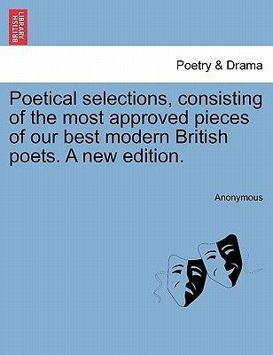 Poetical Selections, Consisting of the Most Approved Pieces of Our Best Modern British Poets. a New Edition. by Anonymous