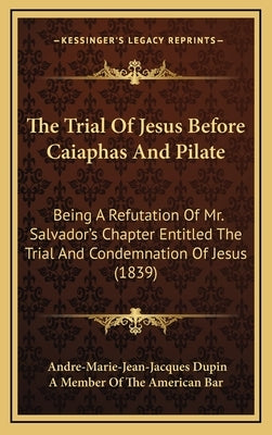 The Trial of Jesus Before Caiaphas and Pilate: Being a Refutation of Mr. Salvador's Chapter Entitled the Trial and Condemnation of Jesus (1839) by Dupin, Andre Marie Jean Jacques