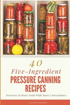 40 Five-Ingredient Pressure Canning Recipes: Preserve & Store Food With More Convenience by Barrera, Allison