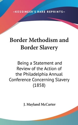 Border Methodism and Border Slavery: Being a Statement and Review of the Action of the Philadelphia Annual Conference Concerning Slavery (1858) by McCarter, J. Mayland