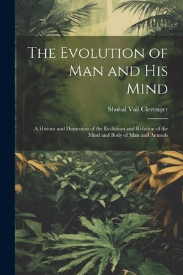 The Evolution of Man and His Mind: A History and Discussion of the Evolution and Relation of the Mind and Body of Man and Animals by Clevenger, Shobal Vail