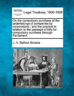 On the Compulsory Purchase of the Undertakings of Companies by Corporations: And the Practice in Relation to the Passage of Bills for Compulsory Purch by Browne, J. H. Balfour
