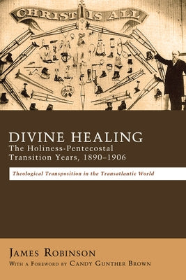 Divine Healing: The Holiness-Pentecostal Transition Years, 1890-1906: Theological Transpositions in the Transatlantic World by Robinson, James