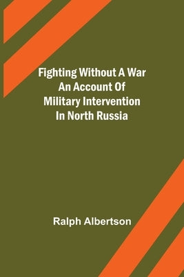 Fighting Without a War An Account of Military Intervention in North Russia by Albertson, Ralph