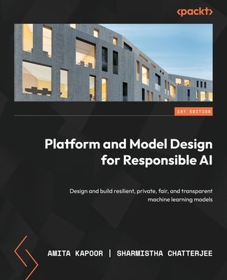 Platform and Model Design for Responsible AI: Design and build resilient, private, fair, and transparent machine learning models by Kapoor, Amita