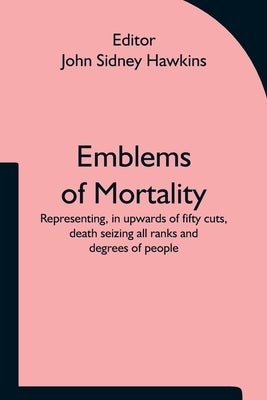 Emblems of Mortality; representing, in upwards of fifty cuts, death seizing all ranks and degrees of people by John Sidney Hawkins, Editor